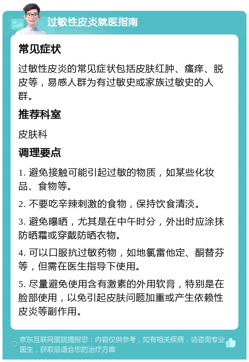 过敏性皮炎就医指南 常见症状 过敏性皮炎的常见症状包括皮肤红肿、瘙痒、脱皮等，易感人群为有过敏史或家族过敏史的人群。 推荐科室 皮肤科 调理要点 1. 避免接触可能引起过敏的物质，如某些化妆品、食物等。 2. 不要吃辛辣刺激的食物，保持饮食清淡。 3. 避免曝晒，尤其是在中午时分，外出时应涂抹防晒霜或穿戴防晒衣物。 4. 可以口服抗过敏药物，如地氯雷他定、酮替芬等，但需在医生指导下使用。 5. 尽量避免使用含有激素的外用软膏，特别是在脸部使用，以免引起皮肤问题加重或产生依赖性皮炎等副作用。