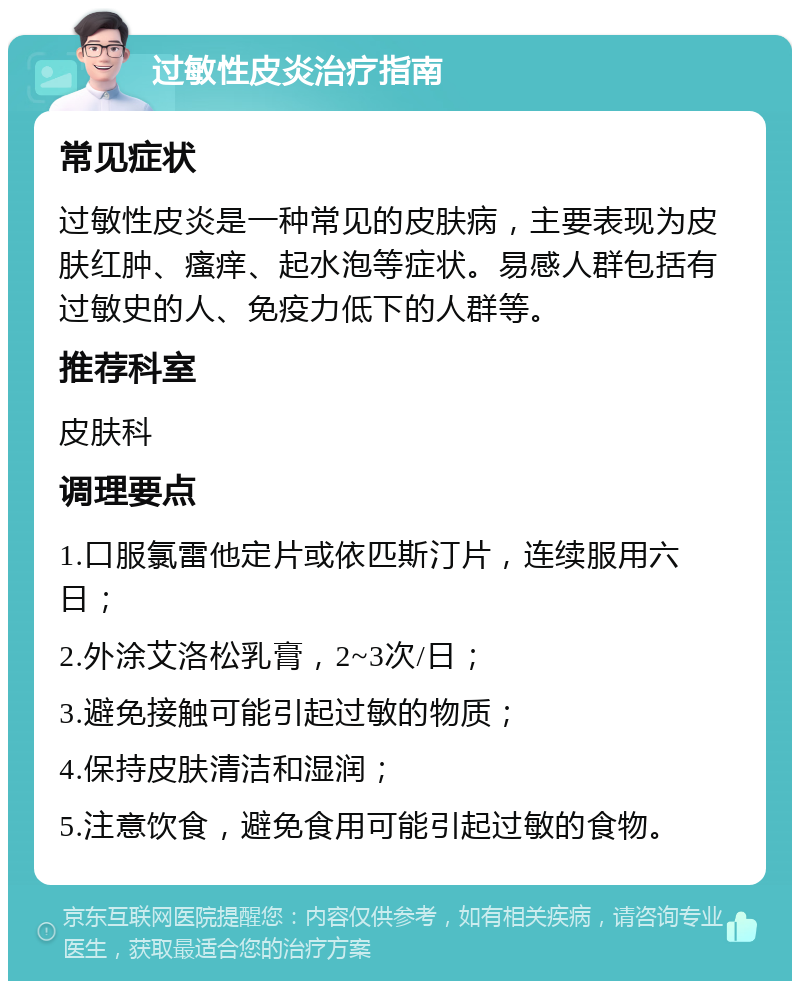 过敏性皮炎治疗指南 常见症状 过敏性皮炎是一种常见的皮肤病，主要表现为皮肤红肿、瘙痒、起水泡等症状。易感人群包括有过敏史的人、免疫力低下的人群等。 推荐科室 皮肤科 调理要点 1.口服氯雷他定片或依匹斯汀片，连续服用六日； 2.外涂艾洛松乳膏，2~3次/日； 3.避免接触可能引起过敏的物质； 4.保持皮肤清洁和湿润； 5.注意饮食，避免食用可能引起过敏的食物。