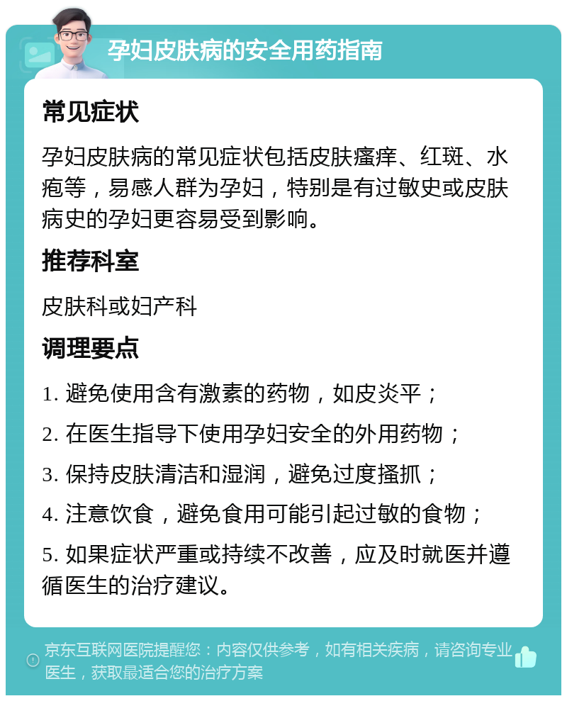 孕妇皮肤病的安全用药指南 常见症状 孕妇皮肤病的常见症状包括皮肤瘙痒、红斑、水疱等，易感人群为孕妇，特别是有过敏史或皮肤病史的孕妇更容易受到影响。 推荐科室 皮肤科或妇产科 调理要点 1. 避免使用含有激素的药物，如皮炎平； 2. 在医生指导下使用孕妇安全的外用药物； 3. 保持皮肤清洁和湿润，避免过度搔抓； 4. 注意饮食，避免食用可能引起过敏的食物； 5. 如果症状严重或持续不改善，应及时就医并遵循医生的治疗建议。