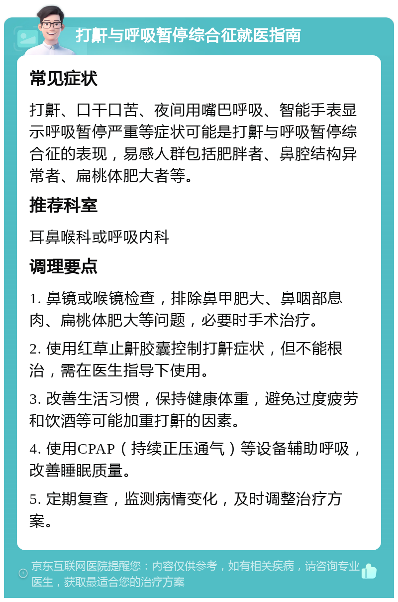 打鼾与呼吸暂停综合征就医指南 常见症状 打鼾、口干口苦、夜间用嘴巴呼吸、智能手表显示呼吸暂停严重等症状可能是打鼾与呼吸暂停综合征的表现，易感人群包括肥胖者、鼻腔结构异常者、扁桃体肥大者等。 推荐科室 耳鼻喉科或呼吸内科 调理要点 1. 鼻镜或喉镜检查，排除鼻甲肥大、鼻咽部息肉、扁桃体肥大等问题，必要时手术治疗。 2. 使用红草止鼾胶囊控制打鼾症状，但不能根治，需在医生指导下使用。 3. 改善生活习惯，保持健康体重，避免过度疲劳和饮酒等可能加重打鼾的因素。 4. 使用CPAP（持续正压通气）等设备辅助呼吸，改善睡眠质量。 5. 定期复查，监测病情变化，及时调整治疗方案。