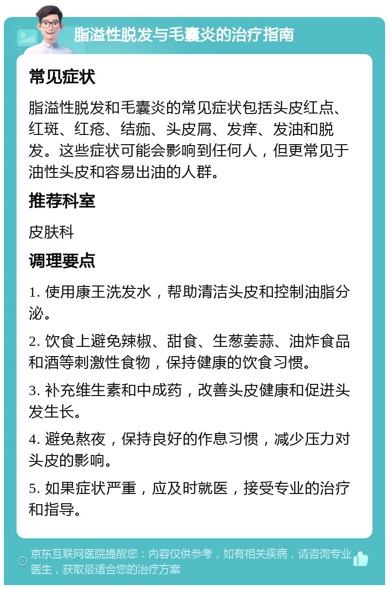 脂溢性脱发与毛囊炎的治疗指南 常见症状 脂溢性脱发和毛囊炎的常见症状包括头皮红点、红斑、红疮、结痂、头皮屑、发痒、发油和脱发。这些症状可能会影响到任何人，但更常见于油性头皮和容易出油的人群。 推荐科室 皮肤科 调理要点 1. 使用康王洗发水，帮助清洁头皮和控制油脂分泌。 2. 饮食上避免辣椒、甜食、生葱姜蒜、油炸食品和酒等刺激性食物，保持健康的饮食习惯。 3. 补充维生素和中成药，改善头皮健康和促进头发生长。 4. 避免熬夜，保持良好的作息习惯，减少压力对头皮的影响。 5. 如果症状严重，应及时就医，接受专业的治疗和指导。