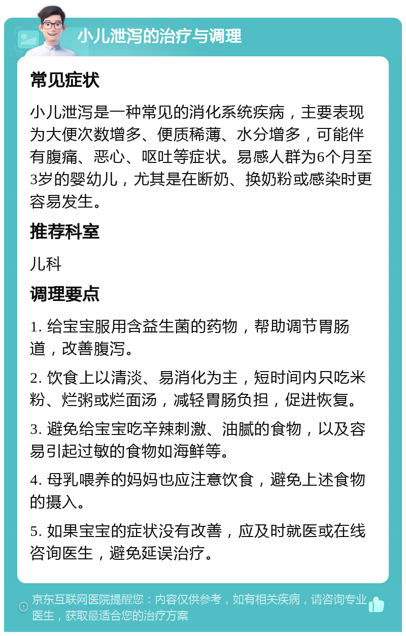 小儿泄泻的治疗与调理 常见症状 小儿泄泻是一种常见的消化系统疾病，主要表现为大便次数增多、便质稀薄、水分增多，可能伴有腹痛、恶心、呕吐等症状。易感人群为6个月至3岁的婴幼儿，尤其是在断奶、换奶粉或感染时更容易发生。 推荐科室 儿科 调理要点 1. 给宝宝服用含益生菌的药物，帮助调节胃肠道，改善腹泻。 2. 饮食上以清淡、易消化为主，短时间内只吃米粉、烂粥或烂面汤，减轻胃肠负担，促进恢复。 3. 避免给宝宝吃辛辣刺激、油腻的食物，以及容易引起过敏的食物如海鲜等。 4. 母乳喂养的妈妈也应注意饮食，避免上述食物的摄入。 5. 如果宝宝的症状没有改善，应及时就医或在线咨询医生，避免延误治疗。