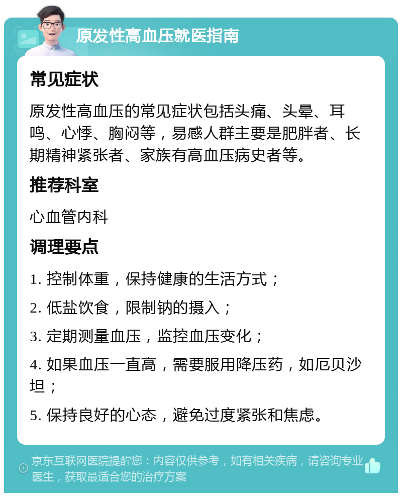 原发性高血压就医指南 常见症状 原发性高血压的常见症状包括头痛、头晕、耳鸣、心悸、胸闷等，易感人群主要是肥胖者、长期精神紧张者、家族有高血压病史者等。 推荐科室 心血管内科 调理要点 1. 控制体重，保持健康的生活方式； 2. 低盐饮食，限制钠的摄入； 3. 定期测量血压，监控血压变化； 4. 如果血压一直高，需要服用降压药，如厄贝沙坦； 5. 保持良好的心态，避免过度紧张和焦虑。