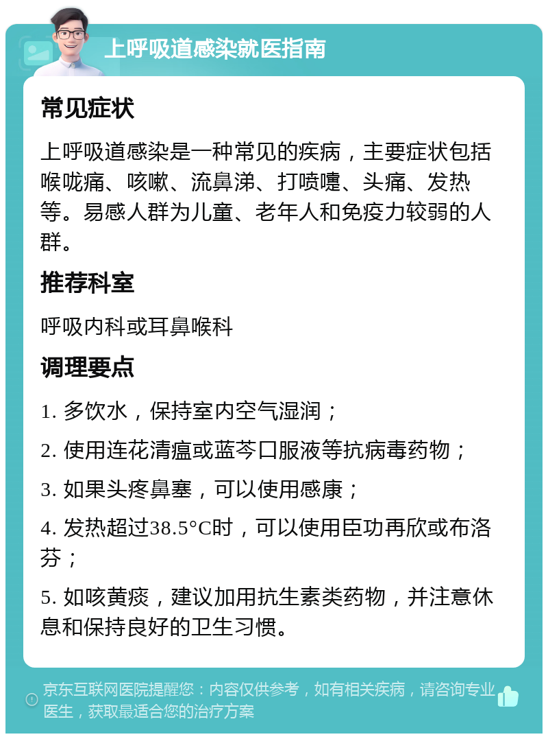 上呼吸道感染就医指南 常见症状 上呼吸道感染是一种常见的疾病，主要症状包括喉咙痛、咳嗽、流鼻涕、打喷嚏、头痛、发热等。易感人群为儿童、老年人和免疫力较弱的人群。 推荐科室 呼吸内科或耳鼻喉科 调理要点 1. 多饮水，保持室内空气湿润； 2. 使用连花清瘟或蓝芩口服液等抗病毒药物； 3. 如果头疼鼻塞，可以使用感康； 4. 发热超过38.5°C时，可以使用臣功再欣或布洛芬； 5. 如咳黄痰，建议加用抗生素类药物，并注意休息和保持良好的卫生习惯。