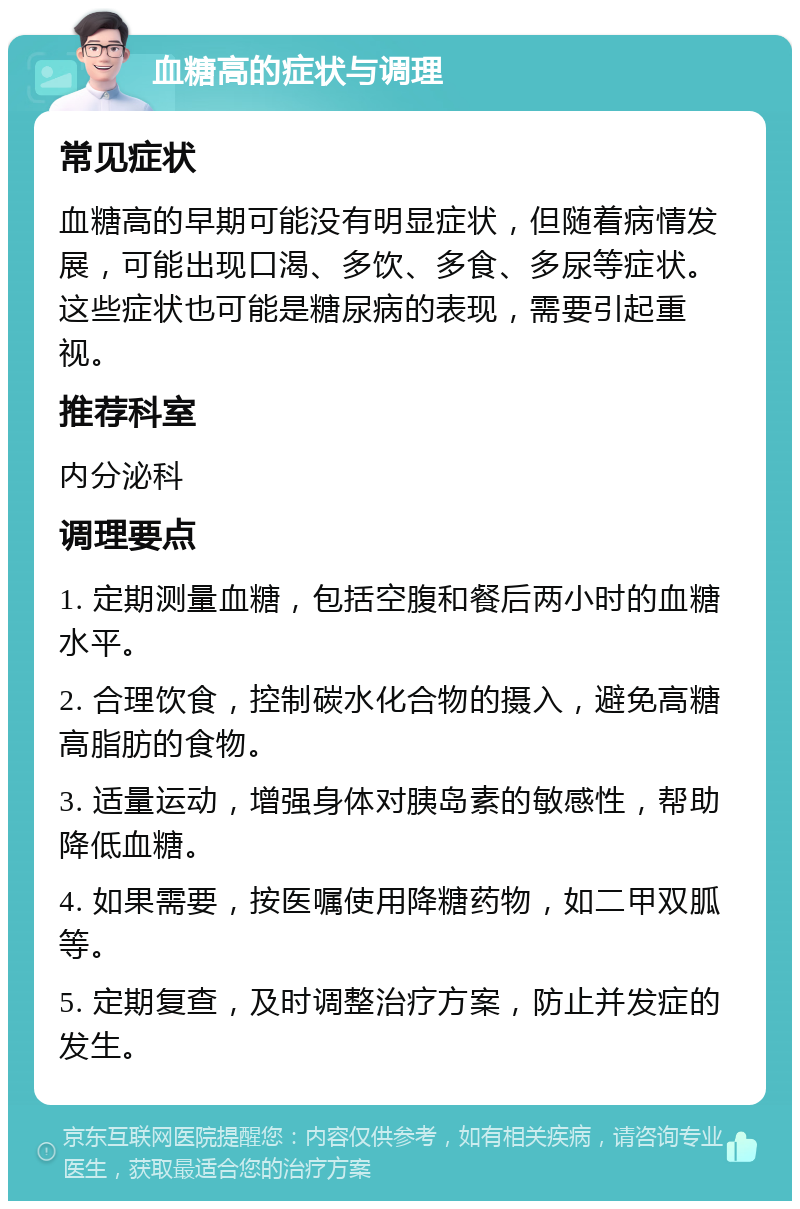 血糖高的症状与调理 常见症状 血糖高的早期可能没有明显症状，但随着病情发展，可能出现口渴、多饮、多食、多尿等症状。这些症状也可能是糖尿病的表现，需要引起重视。 推荐科室 内分泌科 调理要点 1. 定期测量血糖，包括空腹和餐后两小时的血糖水平。 2. 合理饮食，控制碳水化合物的摄入，避免高糖高脂肪的食物。 3. 适量运动，增强身体对胰岛素的敏感性，帮助降低血糖。 4. 如果需要，按医嘱使用降糖药物，如二甲双胍等。 5. 定期复查，及时调整治疗方案，防止并发症的发生。