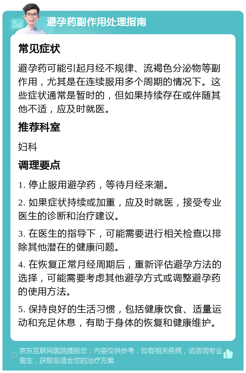 避孕药副作用处理指南 常见症状 避孕药可能引起月经不规律、流褐色分泌物等副作用，尤其是在连续服用多个周期的情况下。这些症状通常是暂时的，但如果持续存在或伴随其他不适，应及时就医。 推荐科室 妇科 调理要点 1. 停止服用避孕药，等待月经来潮。 2. 如果症状持续或加重，应及时就医，接受专业医生的诊断和治疗建议。 3. 在医生的指导下，可能需要进行相关检查以排除其他潜在的健康问题。 4. 在恢复正常月经周期后，重新评估避孕方法的选择，可能需要考虑其他避孕方式或调整避孕药的使用方法。 5. 保持良好的生活习惯，包括健康饮食、适量运动和充足休息，有助于身体的恢复和健康维护。