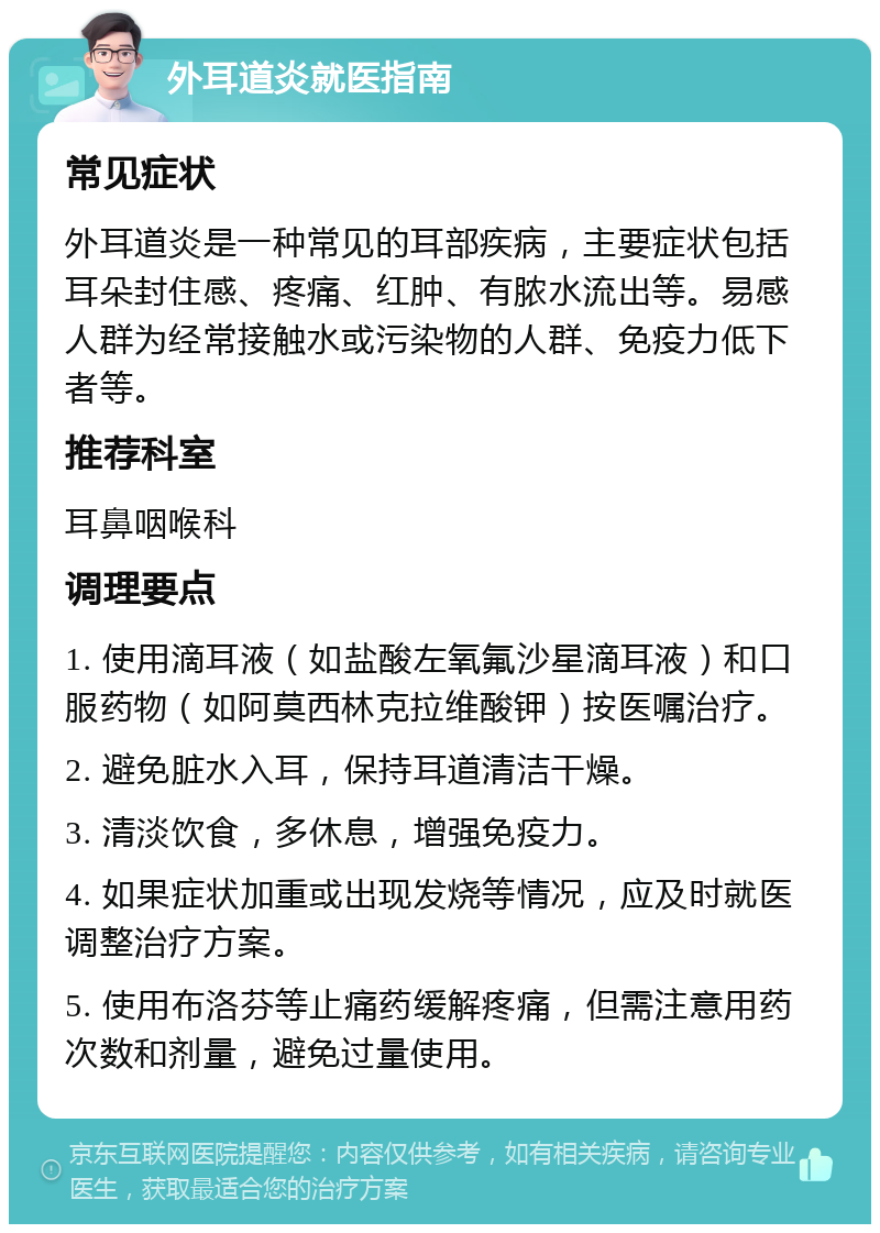 外耳道炎就医指南 常见症状 外耳道炎是一种常见的耳部疾病，主要症状包括耳朵封住感、疼痛、红肿、有脓水流出等。易感人群为经常接触水或污染物的人群、免疫力低下者等。 推荐科室 耳鼻咽喉科 调理要点 1. 使用滴耳液（如盐酸左氧氟沙星滴耳液）和口服药物（如阿莫西林克拉维酸钾）按医嘱治疗。 2. 避免脏水入耳，保持耳道清洁干燥。 3. 清淡饮食，多休息，增强免疫力。 4. 如果症状加重或出现发烧等情况，应及时就医调整治疗方案。 5. 使用布洛芬等止痛药缓解疼痛，但需注意用药次数和剂量，避免过量使用。