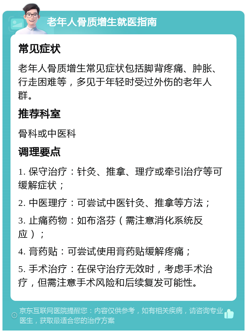 老年人骨质增生就医指南 常见症状 老年人骨质增生常见症状包括脚背疼痛、肿胀、行走困难等，多见于年轻时受过外伤的老年人群。 推荐科室 骨科或中医科 调理要点 1. 保守治疗：针灸、推拿、理疗或牵引治疗等可缓解症状； 2. 中医理疗：可尝试中医针灸、推拿等方法； 3. 止痛药物：如布洛芬（需注意消化系统反应）； 4. 膏药贴：可尝试使用膏药贴缓解疼痛； 5. 手术治疗：在保守治疗无效时，考虑手术治疗，但需注意手术风险和后续复发可能性。