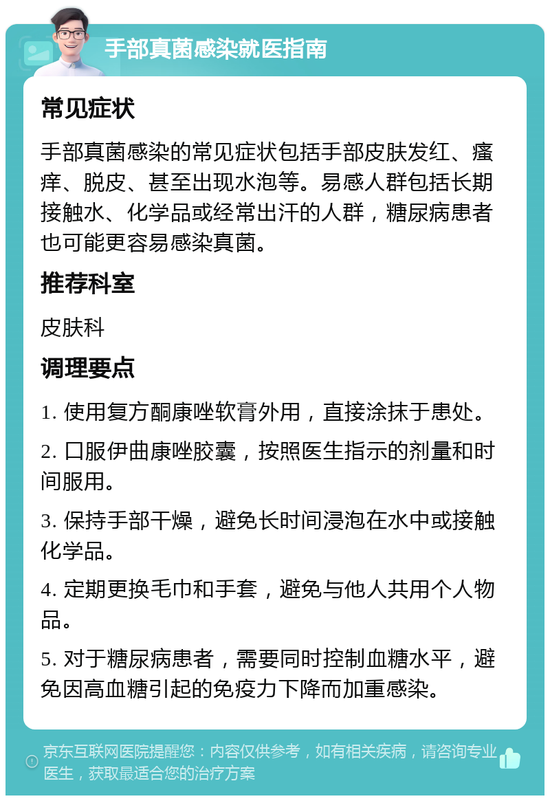 手部真菌感染就医指南 常见症状 手部真菌感染的常见症状包括手部皮肤发红、瘙痒、脱皮、甚至出现水泡等。易感人群包括长期接触水、化学品或经常出汗的人群，糖尿病患者也可能更容易感染真菌。 推荐科室 皮肤科 调理要点 1. 使用复方酮康唑软膏外用，直接涂抹于患处。 2. 口服伊曲康唑胶囊，按照医生指示的剂量和时间服用。 3. 保持手部干燥，避免长时间浸泡在水中或接触化学品。 4. 定期更换毛巾和手套，避免与他人共用个人物品。 5. 对于糖尿病患者，需要同时控制血糖水平，避免因高血糖引起的免疫力下降而加重感染。