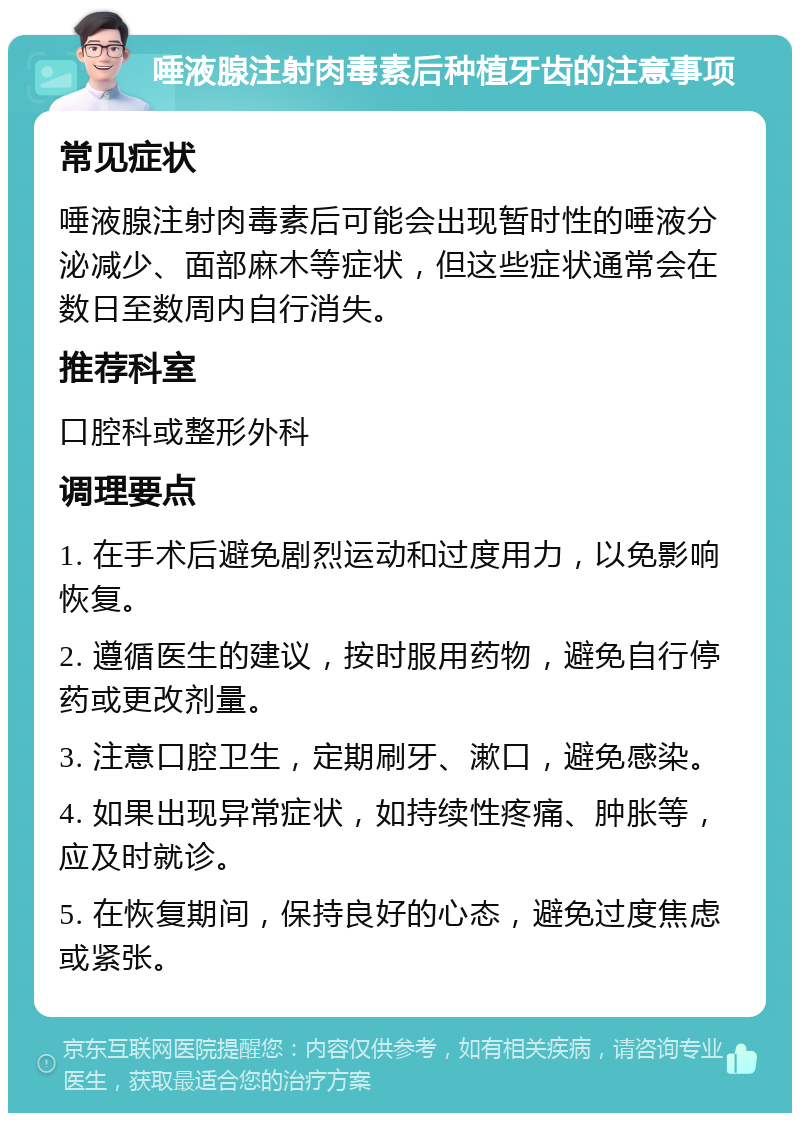 唾液腺注射肉毒素后种植牙齿的注意事项 常见症状 唾液腺注射肉毒素后可能会出现暂时性的唾液分泌减少、面部麻木等症状，但这些症状通常会在数日至数周内自行消失。 推荐科室 口腔科或整形外科 调理要点 1. 在手术后避免剧烈运动和过度用力，以免影响恢复。 2. 遵循医生的建议，按时服用药物，避免自行停药或更改剂量。 3. 注意口腔卫生，定期刷牙、漱口，避免感染。 4. 如果出现异常症状，如持续性疼痛、肿胀等，应及时就诊。 5. 在恢复期间，保持良好的心态，避免过度焦虑或紧张。