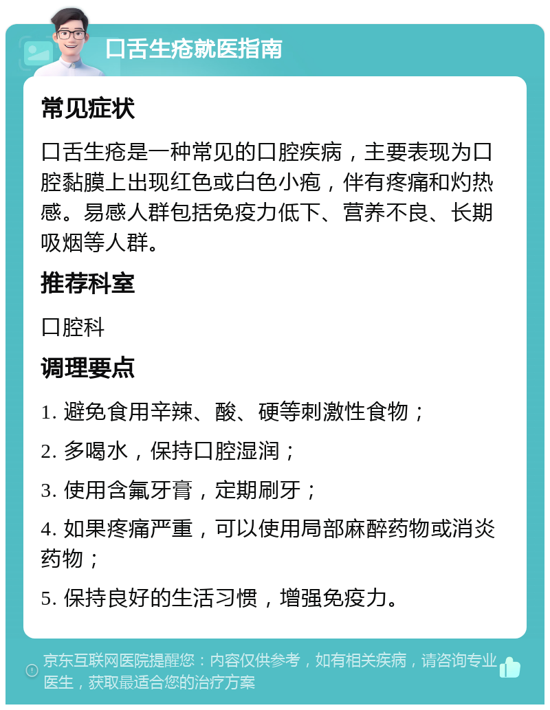 口舌生疮就医指南 常见症状 口舌生疮是一种常见的口腔疾病，主要表现为口腔黏膜上出现红色或白色小疱，伴有疼痛和灼热感。易感人群包括免疫力低下、营养不良、长期吸烟等人群。 推荐科室 口腔科 调理要点 1. 避免食用辛辣、酸、硬等刺激性食物； 2. 多喝水，保持口腔湿润； 3. 使用含氟牙膏，定期刷牙； 4. 如果疼痛严重，可以使用局部麻醉药物或消炎药物； 5. 保持良好的生活习惯，增强免疫力。