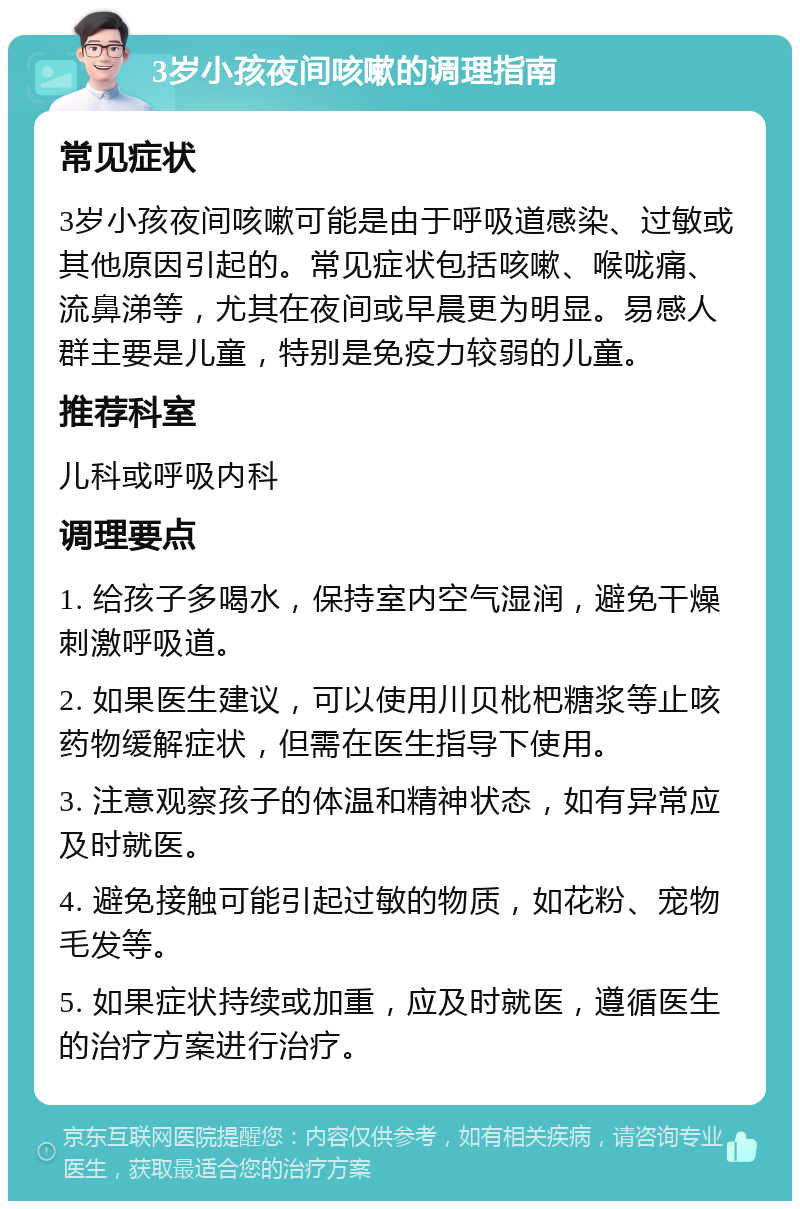 3岁小孩夜间咳嗽的调理指南 常见症状 3岁小孩夜间咳嗽可能是由于呼吸道感染、过敏或其他原因引起的。常见症状包括咳嗽、喉咙痛、流鼻涕等，尤其在夜间或早晨更为明显。易感人群主要是儿童，特别是免疫力较弱的儿童。 推荐科室 儿科或呼吸内科 调理要点 1. 给孩子多喝水，保持室内空气湿润，避免干燥刺激呼吸道。 2. 如果医生建议，可以使用川贝枇杷糖浆等止咳药物缓解症状，但需在医生指导下使用。 3. 注意观察孩子的体温和精神状态，如有异常应及时就医。 4. 避免接触可能引起过敏的物质，如花粉、宠物毛发等。 5. 如果症状持续或加重，应及时就医，遵循医生的治疗方案进行治疗。