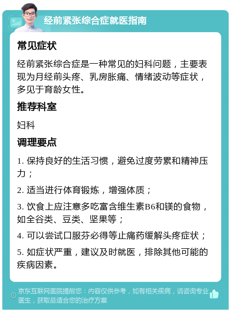 经前紧张综合症就医指南 常见症状 经前紧张综合症是一种常见的妇科问题，主要表现为月经前头疼、乳房胀痛、情绪波动等症状，多见于育龄女性。 推荐科室 妇科 调理要点 1. 保持良好的生活习惯，避免过度劳累和精神压力； 2. 适当进行体育锻炼，增强体质； 3. 饮食上应注意多吃富含维生素B6和镁的食物，如全谷类、豆类、坚果等； 4. 可以尝试口服芬必得等止痛药缓解头疼症状； 5. 如症状严重，建议及时就医，排除其他可能的疾病因素。