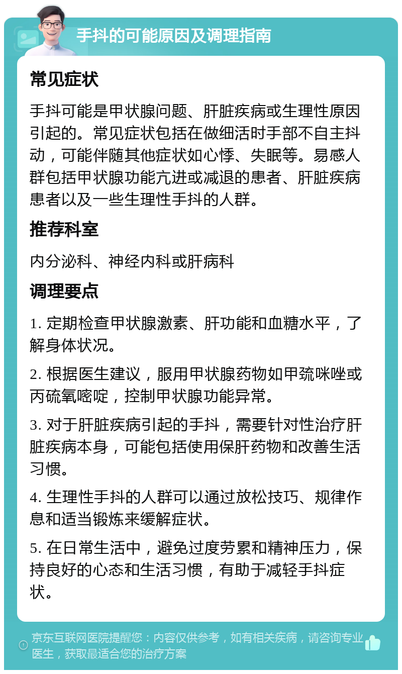 手抖的可能原因及调理指南 常见症状 手抖可能是甲状腺问题、肝脏疾病或生理性原因引起的。常见症状包括在做细活时手部不自主抖动，可能伴随其他症状如心悸、失眠等。易感人群包括甲状腺功能亢进或减退的患者、肝脏疾病患者以及一些生理性手抖的人群。 推荐科室 内分泌科、神经内科或肝病科 调理要点 1. 定期检查甲状腺激素、肝功能和血糖水平，了解身体状况。 2. 根据医生建议，服用甲状腺药物如甲巯咪唑或丙硫氧嘧啶，控制甲状腺功能异常。 3. 对于肝脏疾病引起的手抖，需要针对性治疗肝脏疾病本身，可能包括使用保肝药物和改善生活习惯。 4. 生理性手抖的人群可以通过放松技巧、规律作息和适当锻炼来缓解症状。 5. 在日常生活中，避免过度劳累和精神压力，保持良好的心态和生活习惯，有助于减轻手抖症状。