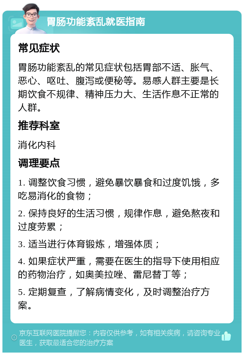 胃肠功能紊乱就医指南 常见症状 胃肠功能紊乱的常见症状包括胃部不适、胀气、恶心、呕吐、腹泻或便秘等。易感人群主要是长期饮食不规律、精神压力大、生活作息不正常的人群。 推荐科室 消化内科 调理要点 1. 调整饮食习惯，避免暴饮暴食和过度饥饿，多吃易消化的食物； 2. 保持良好的生活习惯，规律作息，避免熬夜和过度劳累； 3. 适当进行体育锻炼，增强体质； 4. 如果症状严重，需要在医生的指导下使用相应的药物治疗，如奥美拉唑、雷尼替丁等； 5. 定期复查，了解病情变化，及时调整治疗方案。