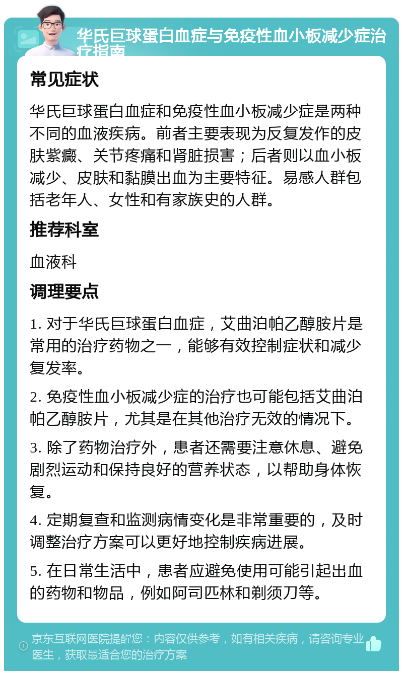 华氏巨球蛋白血症与免疫性血小板减少症治疗指南 常见症状 华氏巨球蛋白血症和免疫性血小板减少症是两种不同的血液疾病。前者主要表现为反复发作的皮肤紫癜、关节疼痛和肾脏损害；后者则以血小板减少、皮肤和黏膜出血为主要特征。易感人群包括老年人、女性和有家族史的人群。 推荐科室 血液科 调理要点 1. 对于华氏巨球蛋白血症，艾曲泊帕乙醇胺片是常用的治疗药物之一，能够有效控制症状和减少复发率。 2. 免疫性血小板减少症的治疗也可能包括艾曲泊帕乙醇胺片，尤其是在其他治疗无效的情况下。 3. 除了药物治疗外，患者还需要注意休息、避免剧烈运动和保持良好的营养状态，以帮助身体恢复。 4. 定期复查和监测病情变化是非常重要的，及时调整治疗方案可以更好地控制疾病进展。 5. 在日常生活中，患者应避免使用可能引起出血的药物和物品，例如阿司匹林和剃须刀等。