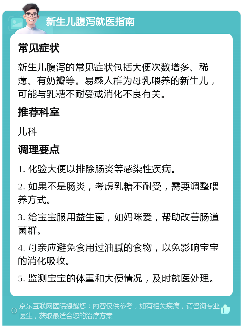 新生儿腹泻就医指南 常见症状 新生儿腹泻的常见症状包括大便次数增多、稀薄、有奶瓣等。易感人群为母乳喂养的新生儿，可能与乳糖不耐受或消化不良有关。 推荐科室 儿科 调理要点 1. 化验大便以排除肠炎等感染性疾病。 2. 如果不是肠炎，考虑乳糖不耐受，需要调整喂养方式。 3. 给宝宝服用益生菌，如妈咪爱，帮助改善肠道菌群。 4. 母亲应避免食用过油腻的食物，以免影响宝宝的消化吸收。 5. 监测宝宝的体重和大便情况，及时就医处理。