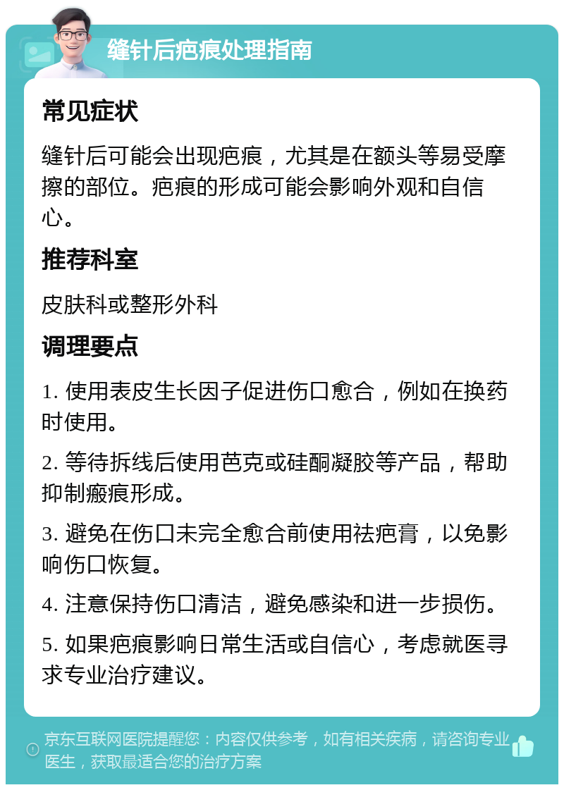 缝针后疤痕处理指南 常见症状 缝针后可能会出现疤痕，尤其是在额头等易受摩擦的部位。疤痕的形成可能会影响外观和自信心。 推荐科室 皮肤科或整形外科 调理要点 1. 使用表皮生长因子促进伤口愈合，例如在换药时使用。 2. 等待拆线后使用芭克或硅酮凝胶等产品，帮助抑制瘢痕形成。 3. 避免在伤口未完全愈合前使用祛疤膏，以免影响伤口恢复。 4. 注意保持伤口清洁，避免感染和进一步损伤。 5. 如果疤痕影响日常生活或自信心，考虑就医寻求专业治疗建议。