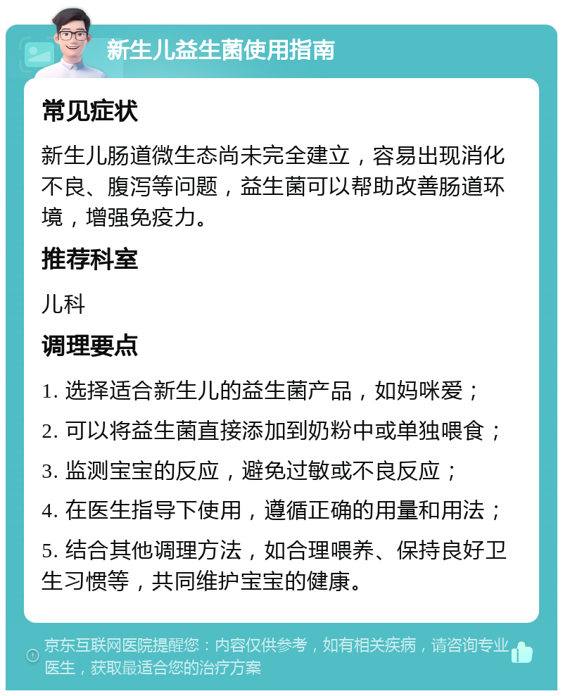 新生儿益生菌使用指南 常见症状 新生儿肠道微生态尚未完全建立，容易出现消化不良、腹泻等问题，益生菌可以帮助改善肠道环境，增强免疫力。 推荐科室 儿科 调理要点 1. 选择适合新生儿的益生菌产品，如妈咪爱； 2. 可以将益生菌直接添加到奶粉中或单独喂食； 3. 监测宝宝的反应，避免过敏或不良反应； 4. 在医生指导下使用，遵循正确的用量和用法； 5. 结合其他调理方法，如合理喂养、保持良好卫生习惯等，共同维护宝宝的健康。