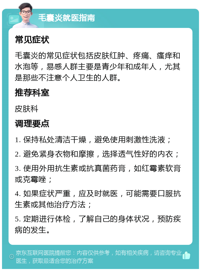 毛囊炎就医指南 常见症状 毛囊炎的常见症状包括皮肤红肿、疼痛、瘙痒和水泡等，易感人群主要是青少年和成年人，尤其是那些不注意个人卫生的人群。 推荐科室 皮肤科 调理要点 1. 保持私处清洁干燥，避免使用刺激性洗液； 2. 避免紧身衣物和摩擦，选择透气性好的内衣； 3. 使用外用抗生素或抗真菌药膏，如红霉素软膏或克霉唑； 4. 如果症状严重，应及时就医，可能需要口服抗生素或其他治疗方法； 5. 定期进行体检，了解自己的身体状况，预防疾病的发生。