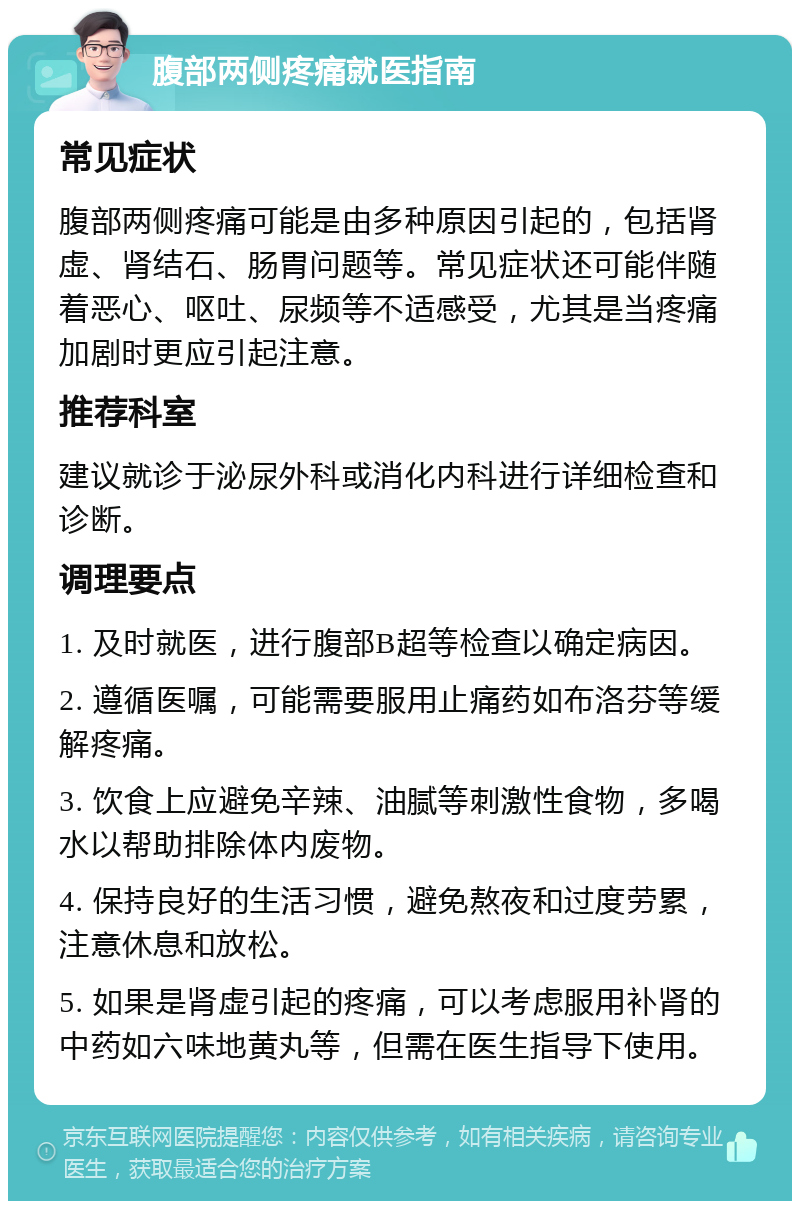 腹部两侧疼痛就医指南 常见症状 腹部两侧疼痛可能是由多种原因引起的，包括肾虚、肾结石、肠胃问题等。常见症状还可能伴随着恶心、呕吐、尿频等不适感受，尤其是当疼痛加剧时更应引起注意。 推荐科室 建议就诊于泌尿外科或消化内科进行详细检查和诊断。 调理要点 1. 及时就医，进行腹部B超等检查以确定病因。 2. 遵循医嘱，可能需要服用止痛药如布洛芬等缓解疼痛。 3. 饮食上应避免辛辣、油腻等刺激性食物，多喝水以帮助排除体内废物。 4. 保持良好的生活习惯，避免熬夜和过度劳累，注意休息和放松。 5. 如果是肾虚引起的疼痛，可以考虑服用补肾的中药如六味地黄丸等，但需在医生指导下使用。