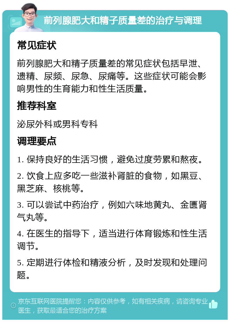 前列腺肥大和精子质量差的治疗与调理 常见症状 前列腺肥大和精子质量差的常见症状包括早泄、遗精、尿频、尿急、尿痛等。这些症状可能会影响男性的生育能力和性生活质量。 推荐科室 泌尿外科或男科专科 调理要点 1. 保持良好的生活习惯，避免过度劳累和熬夜。 2. 饮食上应多吃一些滋补肾脏的食物，如黑豆、黑芝麻、核桃等。 3. 可以尝试中药治疗，例如六味地黄丸、金匮肾气丸等。 4. 在医生的指导下，适当进行体育锻炼和性生活调节。 5. 定期进行体检和精液分析，及时发现和处理问题。