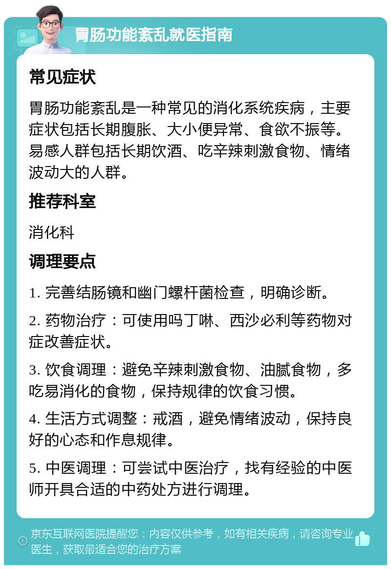 胃肠功能紊乱就医指南 常见症状 胃肠功能紊乱是一种常见的消化系统疾病，主要症状包括长期腹胀、大小便异常、食欲不振等。易感人群包括长期饮酒、吃辛辣刺激食物、情绪波动大的人群。 推荐科室 消化科 调理要点 1. 完善结肠镜和幽门螺杆菌检查，明确诊断。 2. 药物治疗：可使用吗丁啉、西沙必利等药物对症改善症状。 3. 饮食调理：避免辛辣刺激食物、油腻食物，多吃易消化的食物，保持规律的饮食习惯。 4. 生活方式调整：戒酒，避免情绪波动，保持良好的心态和作息规律。 5. 中医调理：可尝试中医治疗，找有经验的中医师开具合适的中药处方进行调理。