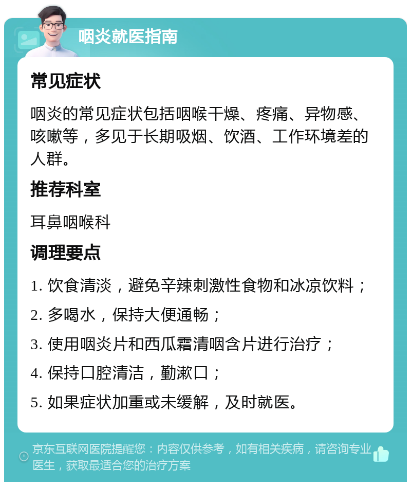 咽炎就医指南 常见症状 咽炎的常见症状包括咽喉干燥、疼痛、异物感、咳嗽等，多见于长期吸烟、饮酒、工作环境差的人群。 推荐科室 耳鼻咽喉科 调理要点 1. 饮食清淡，避免辛辣刺激性食物和冰凉饮料； 2. 多喝水，保持大便通畅； 3. 使用咽炎片和西瓜霜清咽含片进行治疗； 4. 保持口腔清洁，勤漱口； 5. 如果症状加重或未缓解，及时就医。