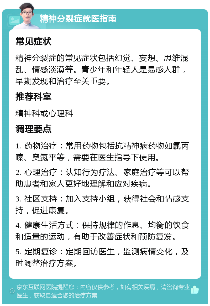 精神分裂症就医指南 常见症状 精神分裂症的常见症状包括幻觉、妄想、思维混乱、情感淡漠等。青少年和年轻人是易感人群，早期发现和治疗至关重要。 推荐科室 精神科或心理科 调理要点 1. 药物治疗：常用药物包括抗精神病药物如氯丙嗪、奥氮平等，需要在医生指导下使用。 2. 心理治疗：认知行为疗法、家庭治疗等可以帮助患者和家人更好地理解和应对疾病。 3. 社区支持：加入支持小组，获得社会和情感支持，促进康复。 4. 健康生活方式：保持规律的作息、均衡的饮食和适量的运动，有助于改善症状和预防复发。 5. 定期复诊：定期回访医生，监测病情变化，及时调整治疗方案。