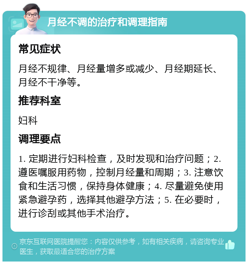 月经不调的治疗和调理指南 常见症状 月经不规律、月经量增多或减少、月经期延长、月经不干净等。 推荐科室 妇科 调理要点 1. 定期进行妇科检查，及时发现和治疗问题；2. 遵医嘱服用药物，控制月经量和周期；3. 注意饮食和生活习惯，保持身体健康；4. 尽量避免使用紧急避孕药，选择其他避孕方法；5. 在必要时，进行诊刮或其他手术治疗。