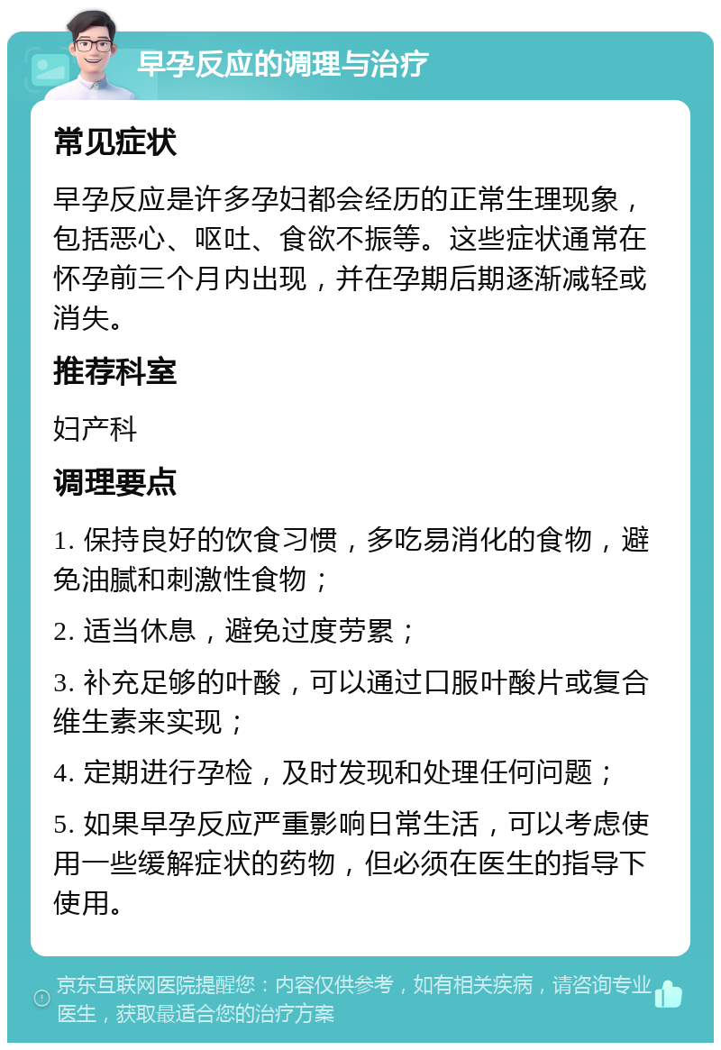 早孕反应的调理与治疗 常见症状 早孕反应是许多孕妇都会经历的正常生理现象，包括恶心、呕吐、食欲不振等。这些症状通常在怀孕前三个月内出现，并在孕期后期逐渐减轻或消失。 推荐科室 妇产科 调理要点 1. 保持良好的饮食习惯，多吃易消化的食物，避免油腻和刺激性食物； 2. 适当休息，避免过度劳累； 3. 补充足够的叶酸，可以通过口服叶酸片或复合维生素来实现； 4. 定期进行孕检，及时发现和处理任何问题； 5. 如果早孕反应严重影响日常生活，可以考虑使用一些缓解症状的药物，但必须在医生的指导下使用。