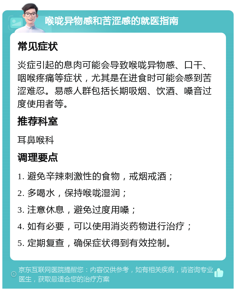 喉咙异物感和苦涩感的就医指南 常见症状 炎症引起的息肉可能会导致喉咙异物感、口干、咽喉疼痛等症状，尤其是在进食时可能会感到苦涩难忍。易感人群包括长期吸烟、饮酒、嗓音过度使用者等。 推荐科室 耳鼻喉科 调理要点 1. 避免辛辣刺激性的食物，戒烟戒酒； 2. 多喝水，保持喉咙湿润； 3. 注意休息，避免过度用嗓； 4. 如有必要，可以使用消炎药物进行治疗； 5. 定期复查，确保症状得到有效控制。