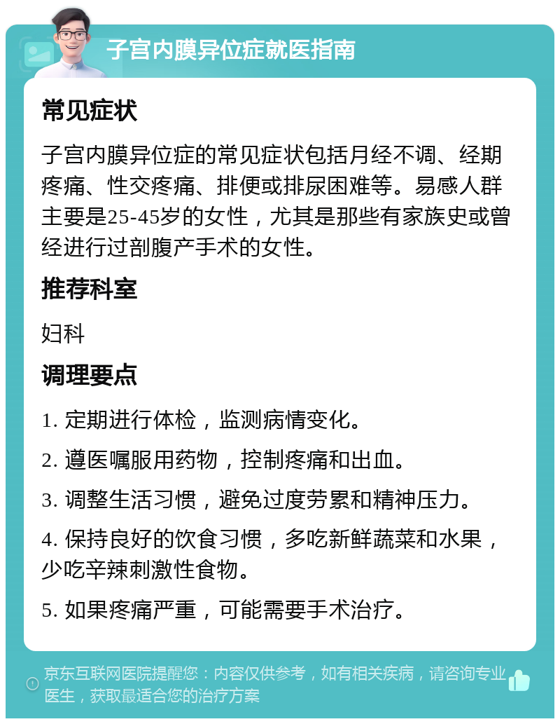 子宫内膜异位症就医指南 常见症状 子宫内膜异位症的常见症状包括月经不调、经期疼痛、性交疼痛、排便或排尿困难等。易感人群主要是25-45岁的女性，尤其是那些有家族史或曾经进行过剖腹产手术的女性。 推荐科室 妇科 调理要点 1. 定期进行体检，监测病情变化。 2. 遵医嘱服用药物，控制疼痛和出血。 3. 调整生活习惯，避免过度劳累和精神压力。 4. 保持良好的饮食习惯，多吃新鲜蔬菜和水果，少吃辛辣刺激性食物。 5. 如果疼痛严重，可能需要手术治疗。