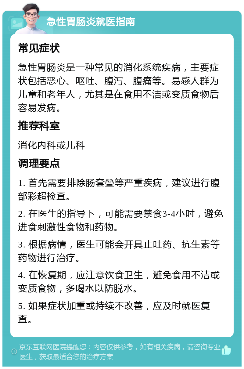 急性胃肠炎就医指南 常见症状 急性胃肠炎是一种常见的消化系统疾病，主要症状包括恶心、呕吐、腹泻、腹痛等。易感人群为儿童和老年人，尤其是在食用不洁或变质食物后容易发病。 推荐科室 消化内科或儿科 调理要点 1. 首先需要排除肠套叠等严重疾病，建议进行腹部彩超检查。 2. 在医生的指导下，可能需要禁食3-4小时，避免进食刺激性食物和药物。 3. 根据病情，医生可能会开具止吐药、抗生素等药物进行治疗。 4. 在恢复期，应注意饮食卫生，避免食用不洁或变质食物，多喝水以防脱水。 5. 如果症状加重或持续不改善，应及时就医复查。