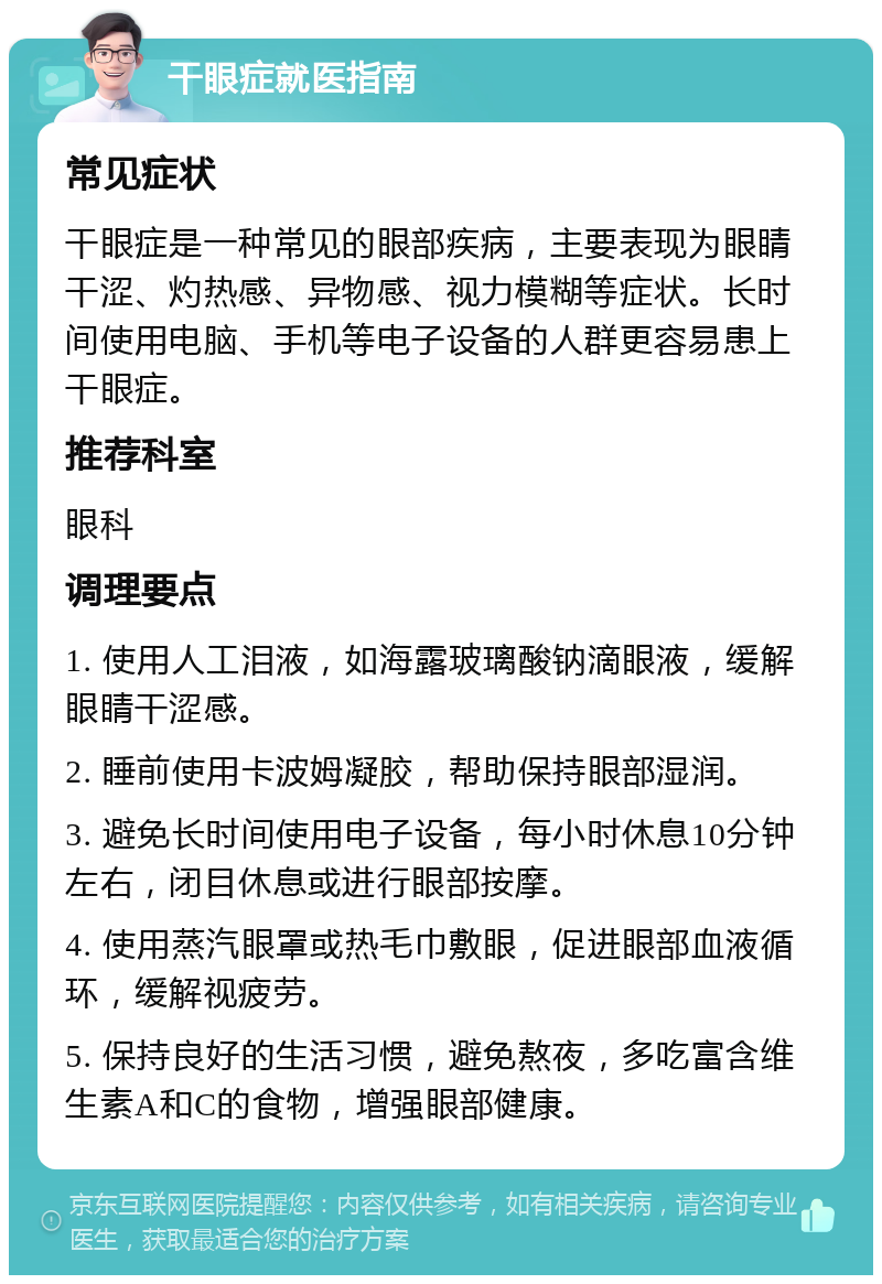 干眼症就医指南 常见症状 干眼症是一种常见的眼部疾病，主要表现为眼睛干涩、灼热感、异物感、视力模糊等症状。长时间使用电脑、手机等电子设备的人群更容易患上干眼症。 推荐科室 眼科 调理要点 1. 使用人工泪液，如海露玻璃酸钠滴眼液，缓解眼睛干涩感。 2. 睡前使用卡波姆凝胶，帮助保持眼部湿润。 3. 避免长时间使用电子设备，每小时休息10分钟左右，闭目休息或进行眼部按摩。 4. 使用蒸汽眼罩或热毛巾敷眼，促进眼部血液循环，缓解视疲劳。 5. 保持良好的生活习惯，避免熬夜，多吃富含维生素A和C的食物，增强眼部健康。