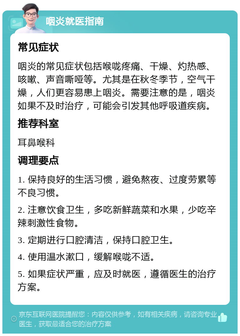 咽炎就医指南 常见症状 咽炎的常见症状包括喉咙疼痛、干燥、灼热感、咳嗽、声音嘶哑等。尤其是在秋冬季节，空气干燥，人们更容易患上咽炎。需要注意的是，咽炎如果不及时治疗，可能会引发其他呼吸道疾病。 推荐科室 耳鼻喉科 调理要点 1. 保持良好的生活习惯，避免熬夜、过度劳累等不良习惯。 2. 注意饮食卫生，多吃新鲜蔬菜和水果，少吃辛辣刺激性食物。 3. 定期进行口腔清洁，保持口腔卫生。 4. 使用温水漱口，缓解喉咙不适。 5. 如果症状严重，应及时就医，遵循医生的治疗方案。