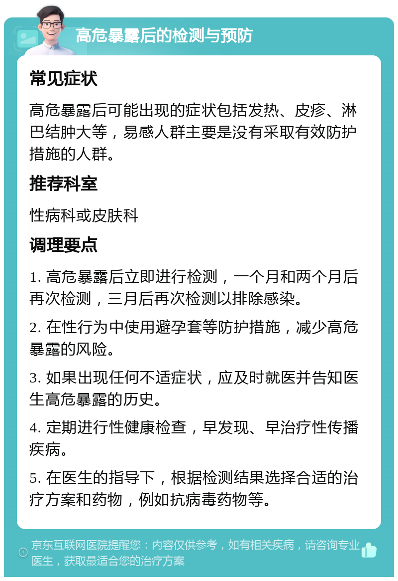 高危暴露后的检测与预防 常见症状 高危暴露后可能出现的症状包括发热、皮疹、淋巴结肿大等，易感人群主要是没有采取有效防护措施的人群。 推荐科室 性病科或皮肤科 调理要点 1. 高危暴露后立即进行检测，一个月和两个月后再次检测，三月后再次检测以排除感染。 2. 在性行为中使用避孕套等防护措施，减少高危暴露的风险。 3. 如果出现任何不适症状，应及时就医并告知医生高危暴露的历史。 4. 定期进行性健康检查，早发现、早治疗性传播疾病。 5. 在医生的指导下，根据检测结果选择合适的治疗方案和药物，例如抗病毒药物等。