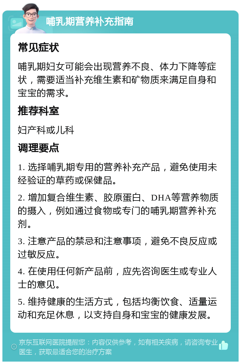 哺乳期营养补充指南 常见症状 哺乳期妇女可能会出现营养不良、体力下降等症状，需要适当补充维生素和矿物质来满足自身和宝宝的需求。 推荐科室 妇产科或儿科 调理要点 1. 选择哺乳期专用的营养补充产品，避免使用未经验证的草药或保健品。 2. 增加复合维生素、胶原蛋白、DHA等营养物质的摄入，例如通过食物或专门的哺乳期营养补充剂。 3. 注意产品的禁忌和注意事项，避免不良反应或过敏反应。 4. 在使用任何新产品前，应先咨询医生或专业人士的意见。 5. 维持健康的生活方式，包括均衡饮食、适量运动和充足休息，以支持自身和宝宝的健康发展。