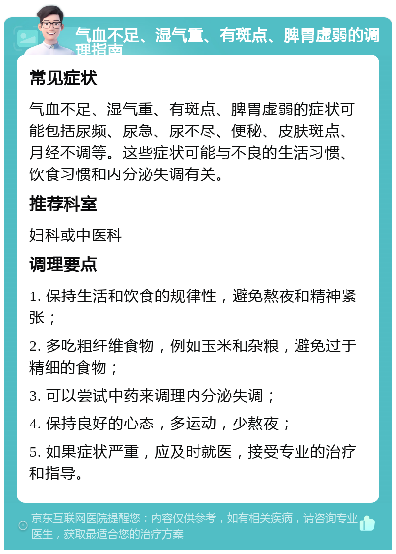 气血不足、湿气重、有斑点、脾胃虚弱的调理指南 常见症状 气血不足、湿气重、有斑点、脾胃虚弱的症状可能包括尿频、尿急、尿不尽、便秘、皮肤斑点、月经不调等。这些症状可能与不良的生活习惯、饮食习惯和内分泌失调有关。 推荐科室 妇科或中医科 调理要点 1. 保持生活和饮食的规律性，避免熬夜和精神紧张； 2. 多吃粗纤维食物，例如玉米和杂粮，避免过于精细的食物； 3. 可以尝试中药来调理内分泌失调； 4. 保持良好的心态，多运动，少熬夜； 5. 如果症状严重，应及时就医，接受专业的治疗和指导。