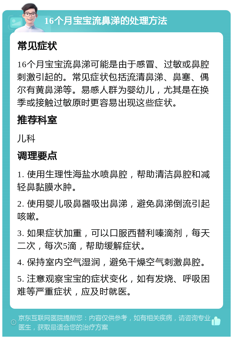 16个月宝宝流鼻涕的处理方法 常见症状 16个月宝宝流鼻涕可能是由于感冒、过敏或鼻腔刺激引起的。常见症状包括流清鼻涕、鼻塞、偶尔有黄鼻涕等。易感人群为婴幼儿，尤其是在换季或接触过敏原时更容易出现这些症状。 推荐科室 儿科 调理要点 1. 使用生理性海盐水喷鼻腔，帮助清洁鼻腔和减轻鼻黏膜水肿。 2. 使用婴儿吸鼻器吸出鼻涕，避免鼻涕倒流引起咳嗽。 3. 如果症状加重，可以口服西替利嗪滴剂，每天二次，每次5滴，帮助缓解症状。 4. 保持室内空气湿润，避免干燥空气刺激鼻腔。 5. 注意观察宝宝的症状变化，如有发烧、呼吸困难等严重症状，应及时就医。