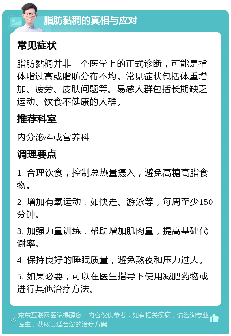 脂肪黏稠的真相与应对 常见症状 脂肪黏稠并非一个医学上的正式诊断，可能是指体脂过高或脂肪分布不均。常见症状包括体重增加、疲劳、皮肤问题等。易感人群包括长期缺乏运动、饮食不健康的人群。 推荐科室 内分泌科或营养科 调理要点 1. 合理饮食，控制总热量摄入，避免高糖高脂食物。 2. 增加有氧运动，如快走、游泳等，每周至少150分钟。 3. 加强力量训练，帮助增加肌肉量，提高基础代谢率。 4. 保持良好的睡眠质量，避免熬夜和压力过大。 5. 如果必要，可以在医生指导下使用减肥药物或进行其他治疗方法。