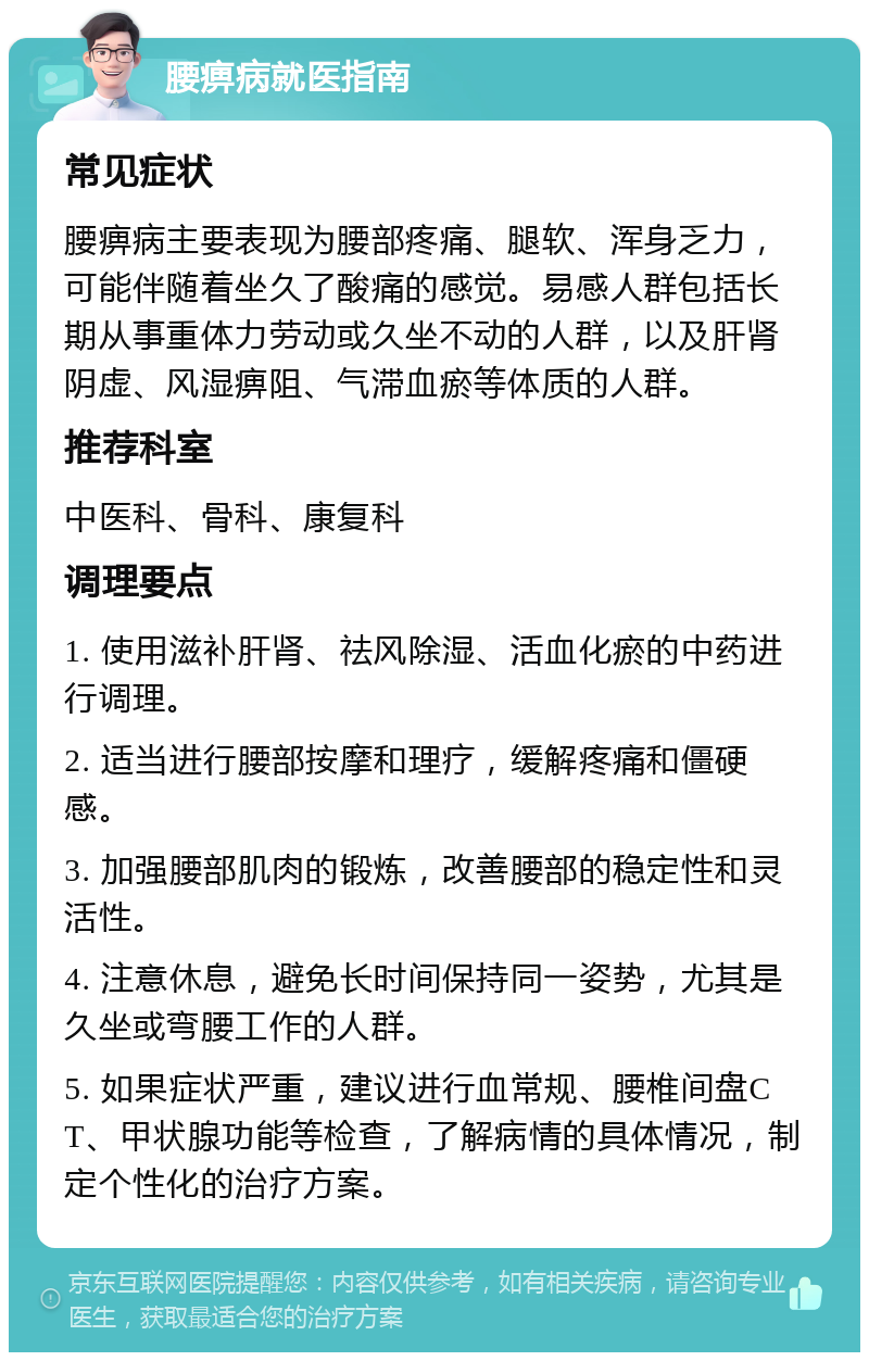 腰痹病就医指南 常见症状 腰痹病主要表现为腰部疼痛、腿软、浑身乏力，可能伴随着坐久了酸痛的感觉。易感人群包括长期从事重体力劳动或久坐不动的人群，以及肝肾阴虚、风湿痹阻、气滞血瘀等体质的人群。 推荐科室 中医科、骨科、康复科 调理要点 1. 使用滋补肝肾、祛风除湿、活血化瘀的中药进行调理。 2. 适当进行腰部按摩和理疗，缓解疼痛和僵硬感。 3. 加强腰部肌肉的锻炼，改善腰部的稳定性和灵活性。 4. 注意休息，避免长时间保持同一姿势，尤其是久坐或弯腰工作的人群。 5. 如果症状严重，建议进行血常规、腰椎间盘CT、甲状腺功能等检查，了解病情的具体情况，制定个性化的治疗方案。