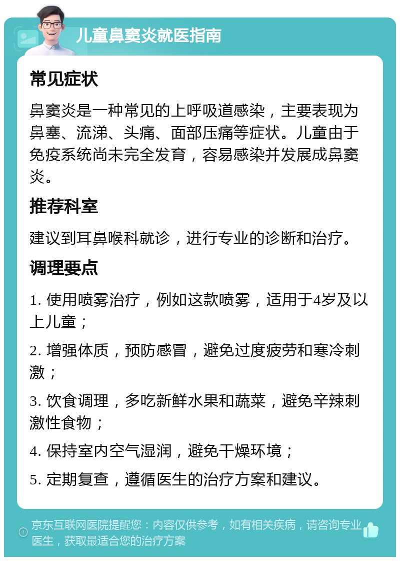 儿童鼻窦炎就医指南 常见症状 鼻窦炎是一种常见的上呼吸道感染，主要表现为鼻塞、流涕、头痛、面部压痛等症状。儿童由于免疫系统尚未完全发育，容易感染并发展成鼻窦炎。 推荐科室 建议到耳鼻喉科就诊，进行专业的诊断和治疗。 调理要点 1. 使用喷雾治疗，例如这款喷雾，适用于4岁及以上儿童； 2. 增强体质，预防感冒，避免过度疲劳和寒冷刺激； 3. 饮食调理，多吃新鲜水果和蔬菜，避免辛辣刺激性食物； 4. 保持室内空气湿润，避免干燥环境； 5. 定期复查，遵循医生的治疗方案和建议。