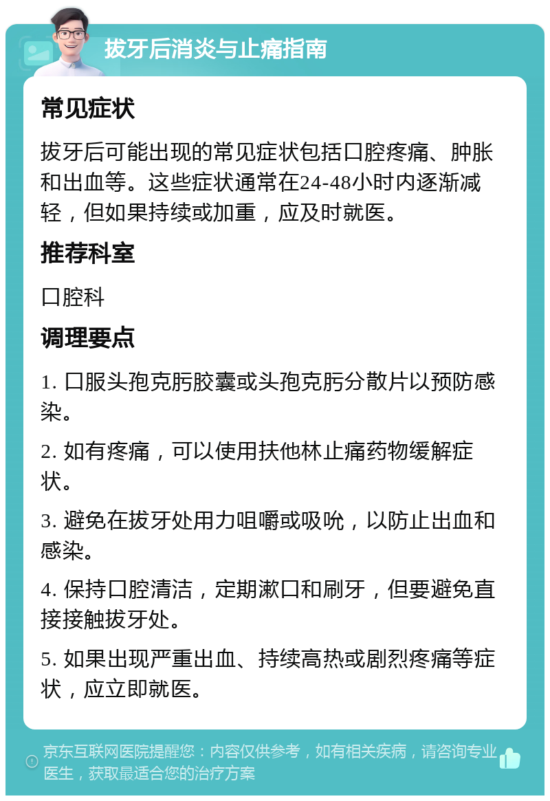 拔牙后消炎与止痛指南 常见症状 拔牙后可能出现的常见症状包括口腔疼痛、肿胀和出血等。这些症状通常在24-48小时内逐渐减轻，但如果持续或加重，应及时就医。 推荐科室 口腔科 调理要点 1. 口服头孢克肟胶囊或头孢克肟分散片以预防感染。 2. 如有疼痛，可以使用扶他林止痛药物缓解症状。 3. 避免在拔牙处用力咀嚼或吸吮，以防止出血和感染。 4. 保持口腔清洁，定期漱口和刷牙，但要避免直接接触拔牙处。 5. 如果出现严重出血、持续高热或剧烈疼痛等症状，应立即就医。