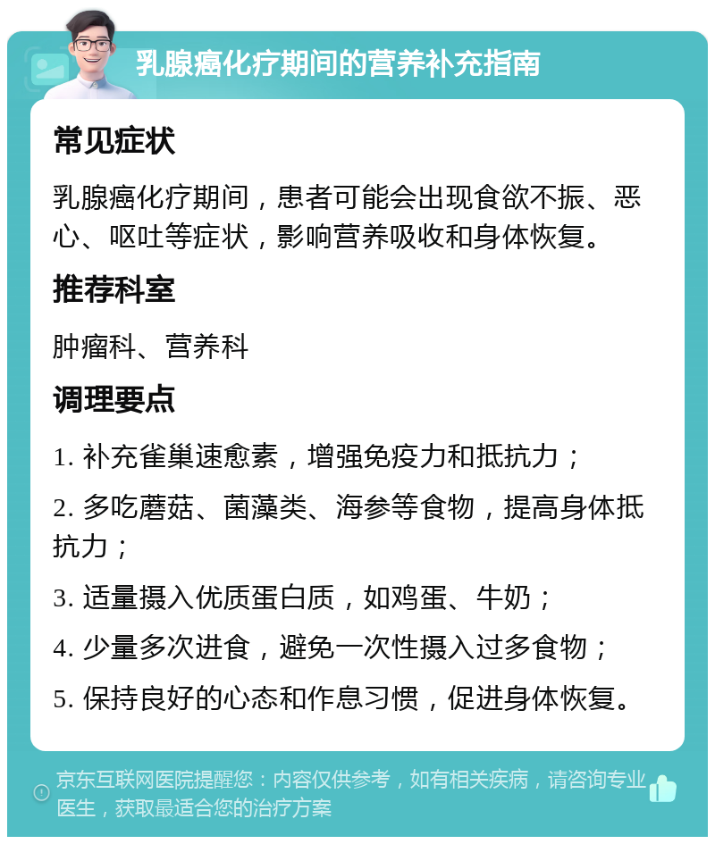 乳腺癌化疗期间的营养补充指南 常见症状 乳腺癌化疗期间，患者可能会出现食欲不振、恶心、呕吐等症状，影响营养吸收和身体恢复。 推荐科室 肿瘤科、营养科 调理要点 1. 补充雀巢速愈素，增强免疫力和抵抗力； 2. 多吃蘑菇、菌藻类、海参等食物，提高身体抵抗力； 3. 适量摄入优质蛋白质，如鸡蛋、牛奶； 4. 少量多次进食，避免一次性摄入过多食物； 5. 保持良好的心态和作息习惯，促进身体恢复。