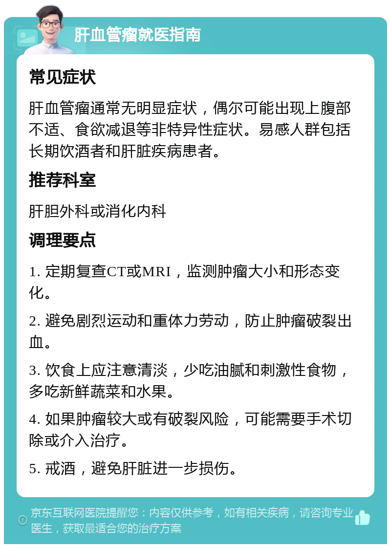 肝血管瘤就医指南 常见症状 肝血管瘤通常无明显症状，偶尔可能出现上腹部不适、食欲减退等非特异性症状。易感人群包括长期饮酒者和肝脏疾病患者。 推荐科室 肝胆外科或消化内科 调理要点 1. 定期复查CT或MRI，监测肿瘤大小和形态变化。 2. 避免剧烈运动和重体力劳动，防止肿瘤破裂出血。 3. 饮食上应注意清淡，少吃油腻和刺激性食物，多吃新鲜蔬菜和水果。 4. 如果肿瘤较大或有破裂风险，可能需要手术切除或介入治疗。 5. 戒酒，避免肝脏进一步损伤。