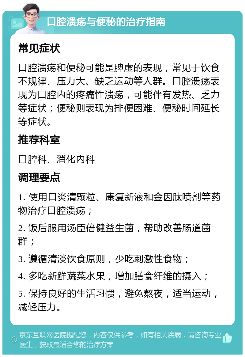 口腔溃疡与便秘的治疗指南 常见症状 口腔溃疡和便秘可能是脾虚的表现，常见于饮食不规律、压力大、缺乏运动等人群。口腔溃疡表现为口腔内的疼痛性溃疡，可能伴有发热、乏力等症状；便秘则表现为排便困难、便秘时间延长等症状。 推荐科室 口腔科、消化内科 调理要点 1. 使用口炎清颗粒、康复新液和金因肽喷剂等药物治疗口腔溃疡； 2. 饭后服用汤臣倍健益生菌，帮助改善肠道菌群； 3. 遵循清淡饮食原则，少吃刺激性食物； 4. 多吃新鲜蔬菜水果，增加膳食纤维的摄入； 5. 保持良好的生活习惯，避免熬夜，适当运动，减轻压力。