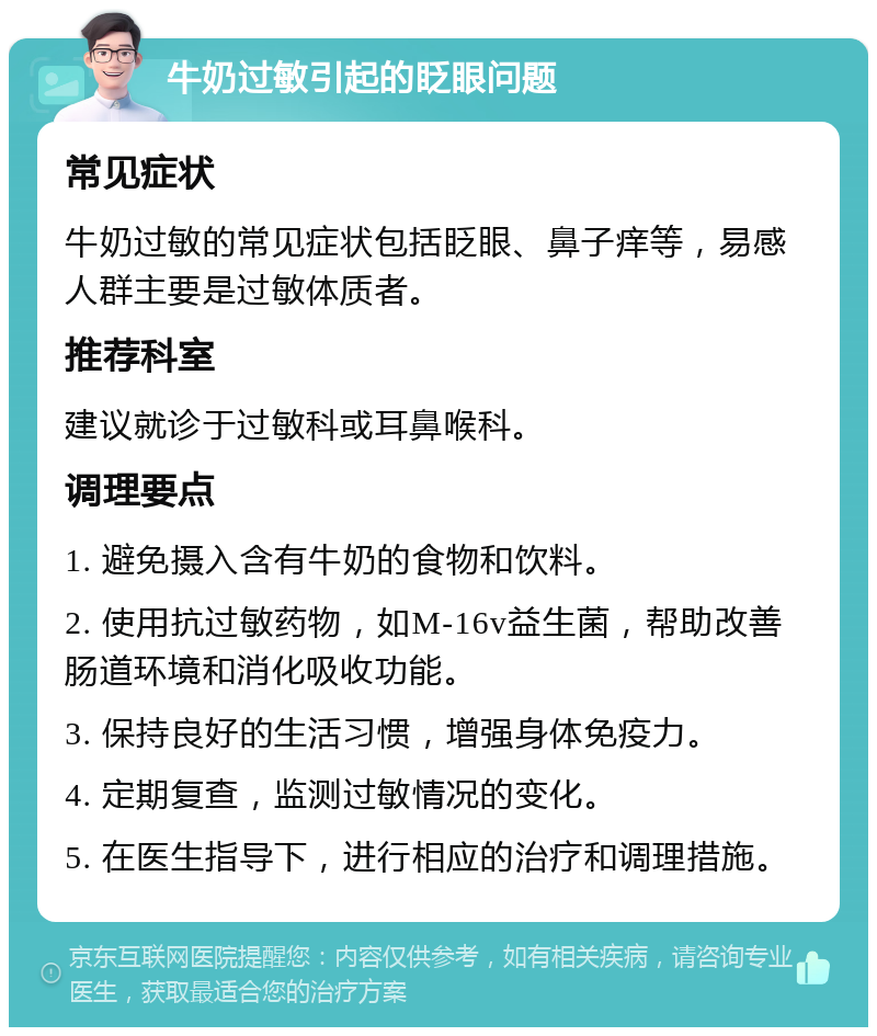 牛奶过敏引起的眨眼问题 常见症状 牛奶过敏的常见症状包括眨眼、鼻子痒等，易感人群主要是过敏体质者。 推荐科室 建议就诊于过敏科或耳鼻喉科。 调理要点 1. 避免摄入含有牛奶的食物和饮料。 2. 使用抗过敏药物，如M-16v益生菌，帮助改善肠道环境和消化吸收功能。 3. 保持良好的生活习惯，增强身体免疫力。 4. 定期复查，监测过敏情况的变化。 5. 在医生指导下，进行相应的治疗和调理措施。