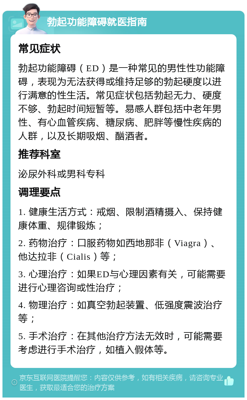 勃起功能障碍就医指南 常见症状 勃起功能障碍（ED）是一种常见的男性性功能障碍，表现为无法获得或维持足够的勃起硬度以进行满意的性生活。常见症状包括勃起无力、硬度不够、勃起时间短暂等。易感人群包括中老年男性、有心血管疾病、糖尿病、肥胖等慢性疾病的人群，以及长期吸烟、酗酒者。 推荐科室 泌尿外科或男科专科 调理要点 1. 健康生活方式：戒烟、限制酒精摄入、保持健康体重、规律锻炼； 2. 药物治疗：口服药物如西地那非（Viagra）、他达拉非（Cialis）等； 3. 心理治疗：如果ED与心理因素有关，可能需要进行心理咨询或性治疗； 4. 物理治疗：如真空勃起装置、低强度震波治疗等； 5. 手术治疗：在其他治疗方法无效时，可能需要考虑进行手术治疗，如植入假体等。