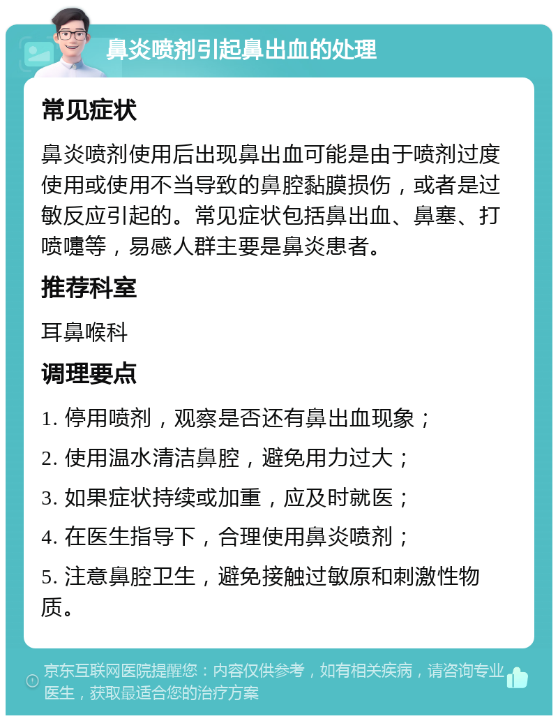 鼻炎喷剂引起鼻出血的处理 常见症状 鼻炎喷剂使用后出现鼻出血可能是由于喷剂过度使用或使用不当导致的鼻腔黏膜损伤，或者是过敏反应引起的。常见症状包括鼻出血、鼻塞、打喷嚏等，易感人群主要是鼻炎患者。 推荐科室 耳鼻喉科 调理要点 1. 停用喷剂，观察是否还有鼻出血现象； 2. 使用温水清洁鼻腔，避免用力过大； 3. 如果症状持续或加重，应及时就医； 4. 在医生指导下，合理使用鼻炎喷剂； 5. 注意鼻腔卫生，避免接触过敏原和刺激性物质。